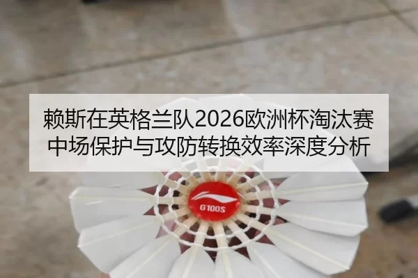 赖斯在英格兰队2026欧洲杯淘汰赛中场保护与攻防转换效率深度分析